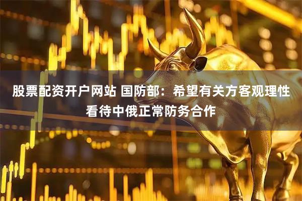 股票配资开户网站 国防部：希望有关方客观理性看待中俄正常防务合作