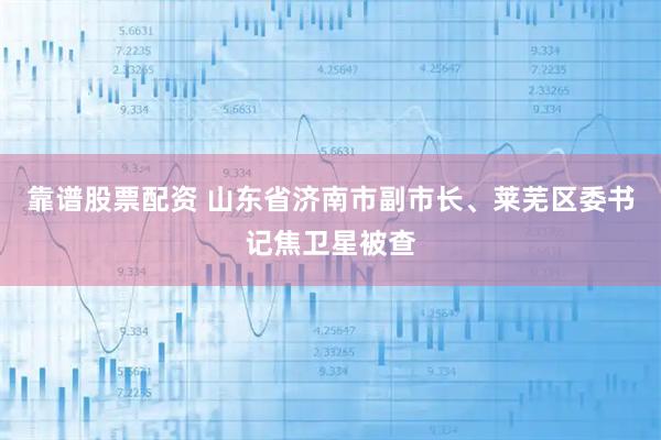 靠谱股票配资 山东省济南市副市长、莱芜区委书记焦卫星被查