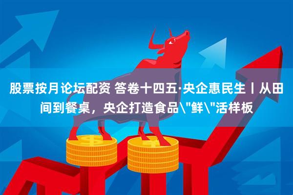 股票按月论坛配资 答卷十四五·央企惠民生丨从田间到餐桌，央企打造食品＂鲜＂活样板