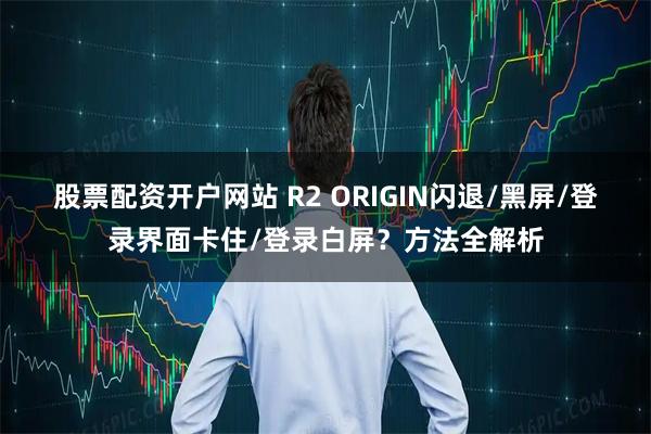 股票配资开户网站 R2 ORIGIN闪退/黑屏/登录界面卡住/登录白屏？方法全解析