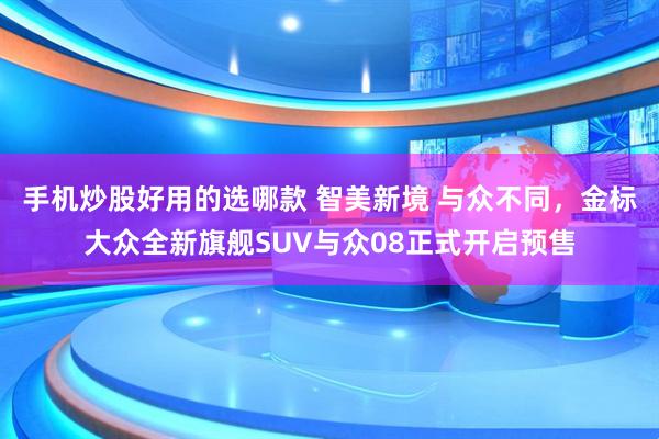 手机炒股好用的选哪款 智美新境 与众不同，金标大众全新旗舰SUV与众08正式开启预售